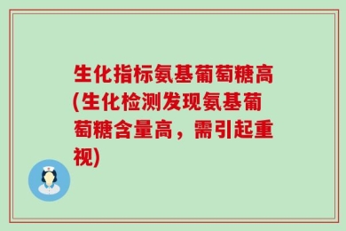 生化指标氨基葡萄糖高(生化检测发现氨基葡萄糖含量高，需引起重视)