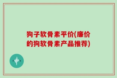 狗子软骨素平价(廉价的狗软骨素产品推荐)