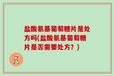 盐酸氨基葡萄糖片是处方吗(盐酸氨基葡萄糖片是否需要处方？)