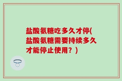 盐酸氨糖吃多久才停(盐酸氨糖需要持续多久才能停止使用？)