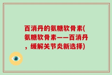 百消丹的氨糖软骨素(氨糖软骨素——百消丹，缓解关节炎新选择)