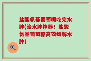 盐酸氨基葡萄糖吃完水肿(治水肿神器！盐酸氨基葡萄糖高效缓解水肿)