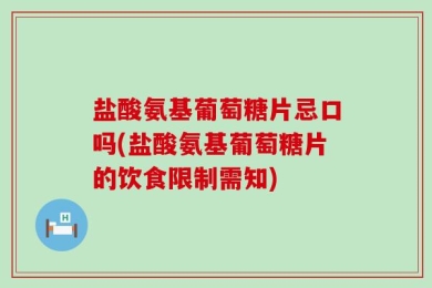 盐酸氨基葡萄糖片忌口吗(盐酸氨基葡萄糖片的饮食限制需知)