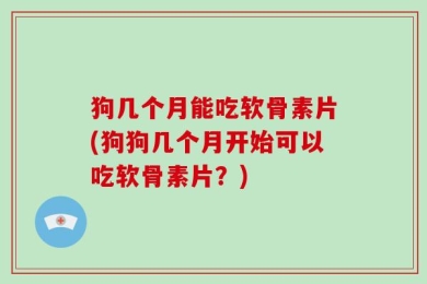 狗几个月能吃软骨素片(狗狗几个月开始可以吃软骨素片？)
