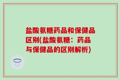 盐酸氨糖药品和保健品区别(盐酸氨糖：药品与保健品的区别解析)