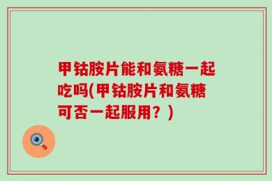 甲钴胺片能和氨糖一起吃吗(甲钴胺片和氨糖可否一起服用？)