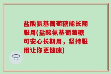盐酸氨基葡萄糖能长期服用(盐酸氨基葡萄糖可安心长期用，坚持服用让你更健康)