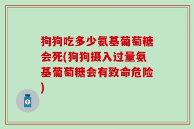 狗狗吃多少氨基葡萄糖会死(狗狗摄入过量氨基葡萄糖会有致命危险)