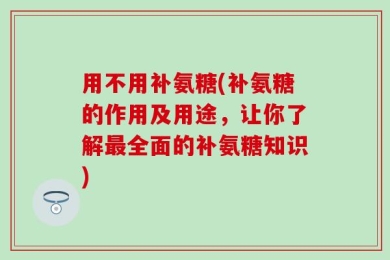 用不用补氨糖(补氨糖的作用及用途，让你了解最全面的补氨糖知识)