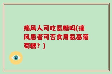 痛风人可吃氨糖吗(痛风患者可否食用氨基葡萄糖？)