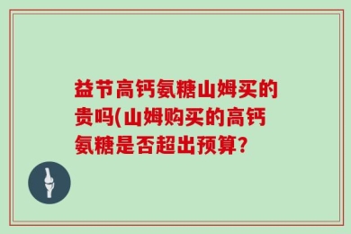 益节高钙氨糖山姆买的贵吗(山姆购买的高钙氨糖是否超出预算？
