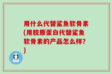 用什么代替鲨鱼软骨素(用胶原蛋白代替鲨鱼软骨素的产品怎么样？)