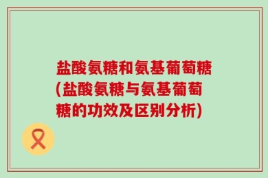 盐酸氨糖和氨基葡萄糖(盐酸氨糖与氨基葡萄糖的功效及区别分析)