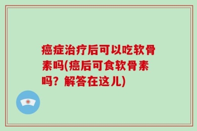 癌症治疗后可以吃软骨素吗(癌后可食软骨素吗？解答在这儿)