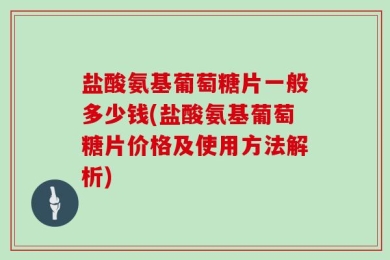 盐酸氨基葡萄糖片一般多少钱(盐酸氨基葡萄糖片价格及使用方法解析)