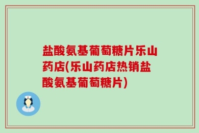 盐酸氨基葡萄糖片乐山药店(乐山药店热销盐酸氨基葡萄糖片)