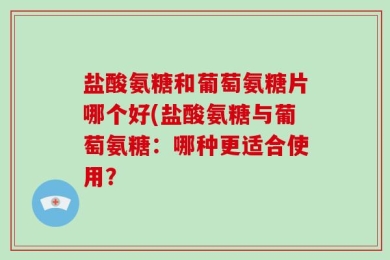 盐酸氨糖和葡萄氨糖片哪个好(盐酸氨糖与葡萄氨糖：哪种更适合使用？