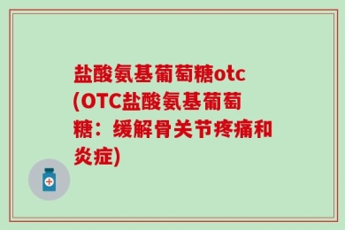 盐酸氨基葡萄糖otc(OTC盐酸氨基葡萄糖：缓解骨关节疼痛和炎症)