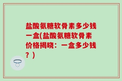 盐酸氨糖软骨素多少钱一盒(盐酸氨糖软骨素价格揭晓：一盒多少钱？)