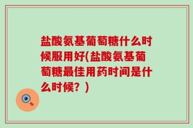 盐酸氨基葡萄糖什么时候服用好(盐酸氨基葡萄糖最佳用药时间是什么时候？)