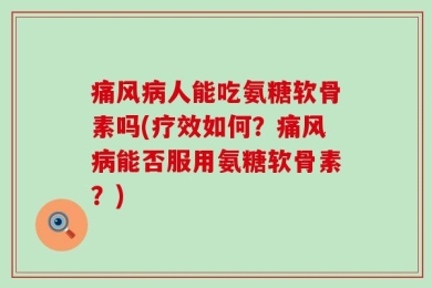 痛风病人能吃氨糖软骨素吗(疗效如何？痛风病能否服用氨糖软骨素？)