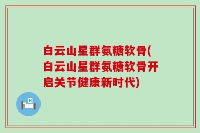 白云山星群氨糖软骨(白云山星群氨糖软骨开启关节健康新时代)