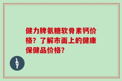 健力牌氨糖软骨素钙价格？了解市面上的健康保健品价格？