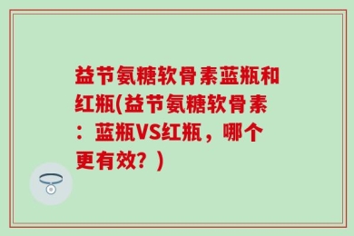 益节氨糖软骨素蓝瓶和红瓶(益节氨糖软骨素：蓝瓶VS红瓶，哪个更有效？)