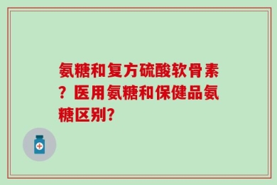 氨糖和复方硫酸软骨素？医用氨糖和保健品氨糖区别？