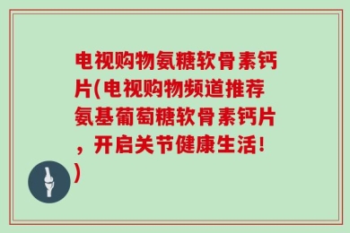 电视购物氨糖软骨素钙片(电视购物频道推荐氨基葡萄糖软骨素钙片，开启关节健康生活！)