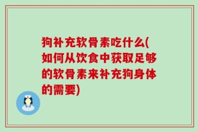 狗补充软骨素吃什么(如何从饮食中获取足够的软骨素来补充狗身体的需要)