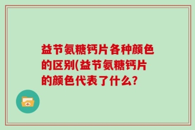 益节氨糖钙片各种颜色的区别(益节氨糖钙片的颜色代表了什么？