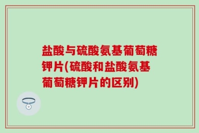 盐酸与硫酸氨基葡萄糖钾片(硫酸和盐酸氨基葡萄糖钾片的区别)