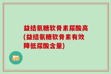 益结氨糖软骨素尿酸高(益结氨糖软骨素有效降低尿酸含量)