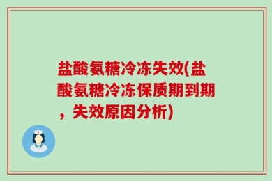 盐酸氨糖冷冻失效(盐酸氨糖冷冻保质期到期，失效原因分析)