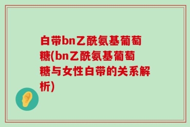 白带bn乙酰氨基葡萄糖(bn乙酰氨基葡萄糖与女性白带的关系解析)