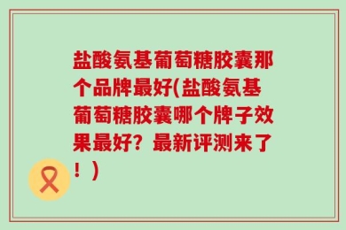 盐酸氨基葡萄糖胶囊那个品牌最好(盐酸氨基葡萄糖胶囊哪个牌子效果最好？最新评测来了！)