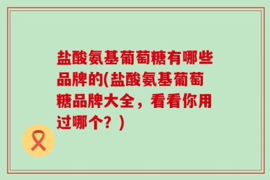 盐酸氨基葡萄糖有哪些品牌的(盐酸氨基葡萄糖品牌大全，看看你用过哪个？)