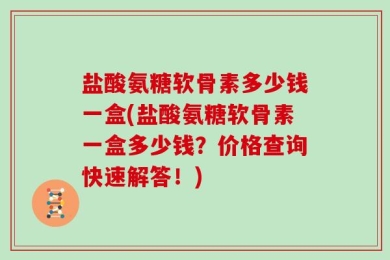 盐酸氨糖软骨素多少钱一盒(盐酸氨糖软骨素一盒多少钱？价格查询快速解答！)