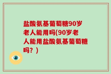 盐酸氨基葡萄糖90岁老人能用吗(90岁老人能用盐酸氨基葡萄糖吗？)