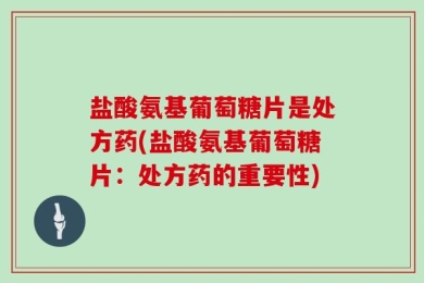 盐酸氨基葡萄糖片是处方药(盐酸氨基葡萄糖片：处方药的重要性)