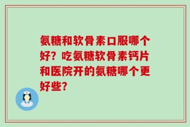 氨糖和软骨素口服哪个好？吃氨糖软骨素钙片和医院开的氨糖哪个更好些？