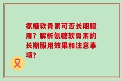 氨糖软骨素可否长期服用？解析氨糖软骨素的长期服用效果和注意事项？