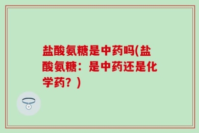 盐酸氨糖是中药吗(盐酸氨糖：是中药还是化学药？)