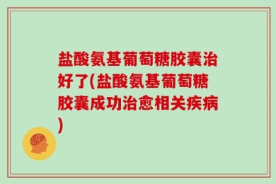 盐酸氨基葡萄糖胶囊治好了(盐酸氨基葡萄糖胶囊成功治愈相关疾病)