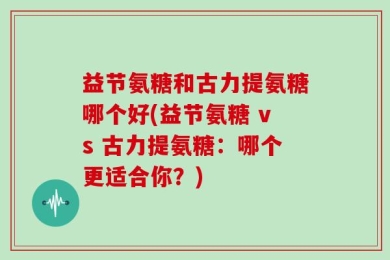 益节氨糖和古力提氨糖哪个好(益节氨糖 vs 古力提氨糖：哪个更适合你？)