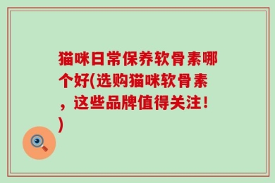 猫咪日常保养软骨素哪个好(选购猫咪软骨素，这些品牌值得关注！)