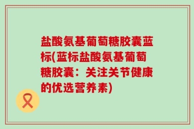 盐酸氨基葡萄糖胶囊蓝标(蓝标盐酸氨基葡萄糖胶囊：关注关节健康的优选营养素)