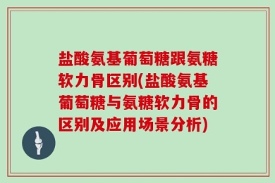盐酸氨基葡萄糖跟氨糖软力骨区别(盐酸氨基葡萄糖与氨糖软力骨的区别及应用场景分析)