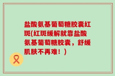 盐酸氨基葡萄糖胶囊红斑(红斑缓解就靠盐酸氨基葡萄糖胶囊，舒缓肌肤不再难！)